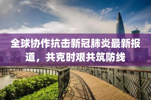 全球协作抗击新冠肺炎最新报道，共克时艰共筑防线