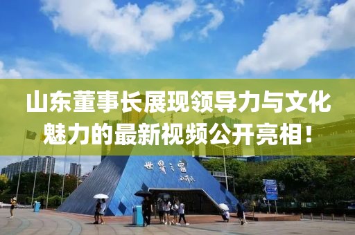 山东董事长展现领导力与文化魅力的最新视频公开亮相！