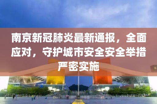 南京新冠肺炎最新通报，全面应对，守护城市安全安全举措严密实施