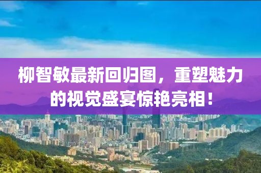 柳智敏最新回归图，重塑魅力的视觉盛宴惊艳亮相！