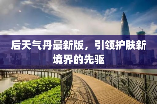 后天气丹最新版，引领护肤新境界的先驱