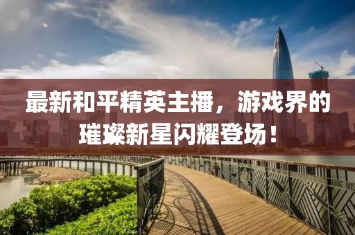 最新和平精英主播，游戏界的璀璨新星闪耀登场！