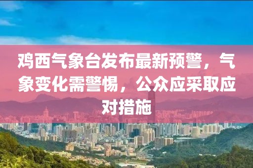 鸡西气象台发布最新预警，气象变化需警惕，公众应采取应对措施
