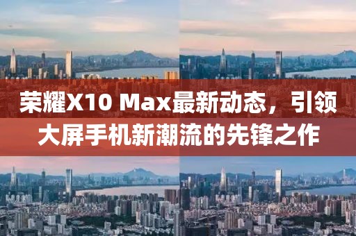 荣耀X10 Max最新动态，引领大屏手机新潮流的先锋之作