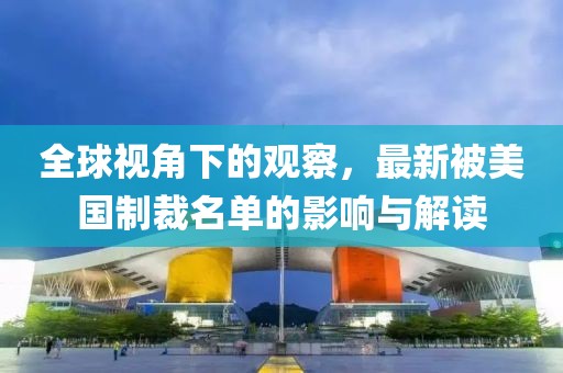 全球视角下的观察，最新被美国制裁名单的影响与解读