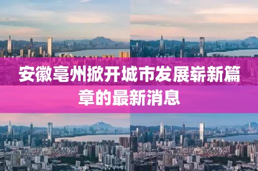安徽亳州掀开城市发展崭新篇章的最新消息