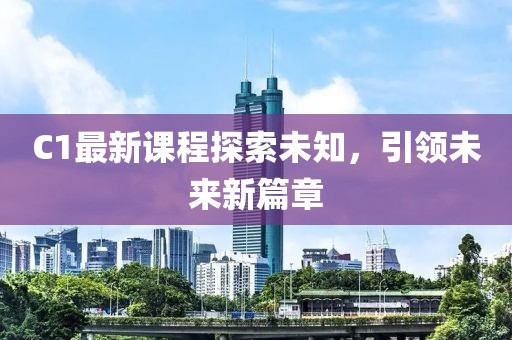C1最新课程探索未知，引领未来新篇章