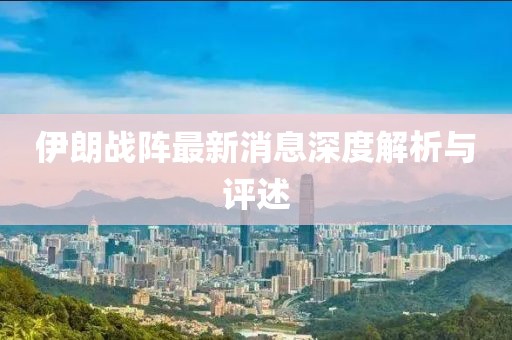 伊朗战阵最新消息深度解析与评述