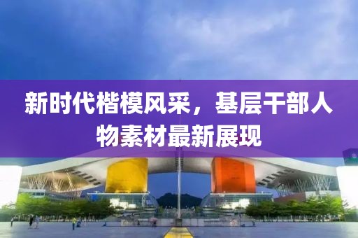 新时代楷模风采，基层干部人物素材最新展现