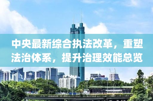 中央最新综合执法改革，重塑法治体系，提升治理效能总览
