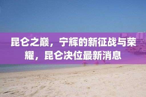 昆仑之巅，宁辉的新征战与荣耀，昆仑决位最新消息