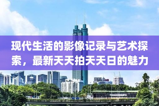 现代生活的影像记录与艺术探索，最新天天拍天天日的魅力