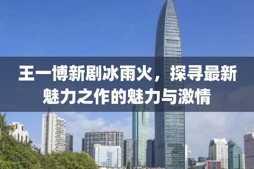 王一博新剧冰雨火，探寻最新魅力之作的魅力与激情