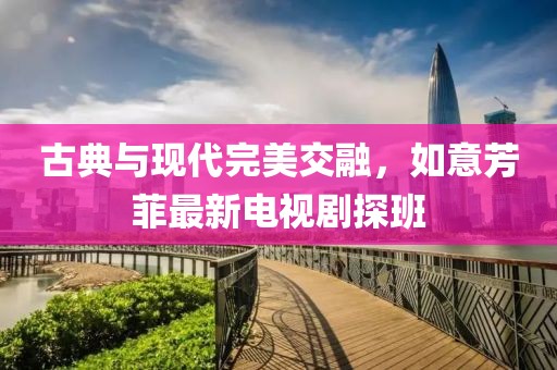 古典与现代完美交融，如意芳菲最新电视剧探班