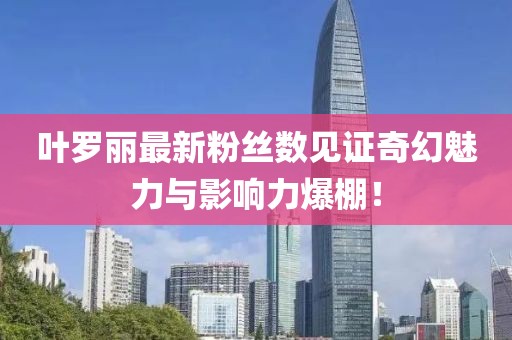 叶罗丽最新粉丝数见证奇幻魅力与影响力爆棚！