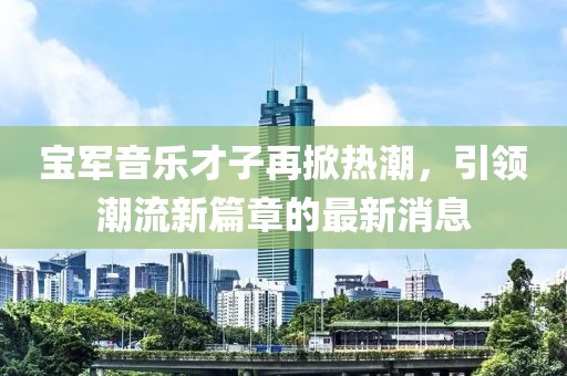 宝军音乐才子再掀热潮，引领潮流新篇章的最新消息