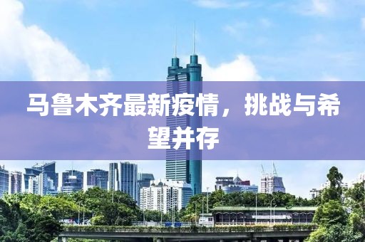马鲁木齐最新疫情，挑战与希望并存