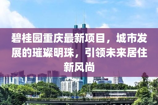 碧桂园重庆最新项目，城市发展的璀璨明珠，引领未来居住新风尚