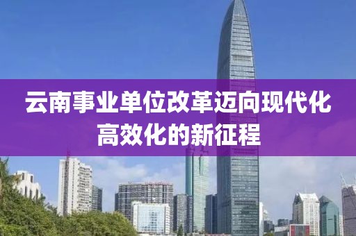 云南事业单位改革迈向现代化高效化的新征程