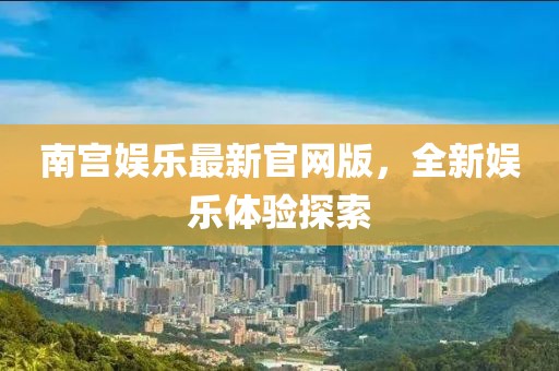 南宫娱乐最新官网版，全新娱乐体验探索