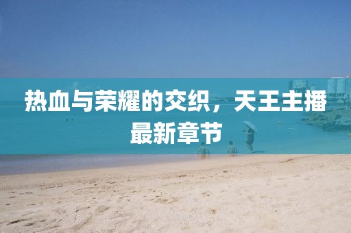 热血与荣耀的交织，天王主播最新章节