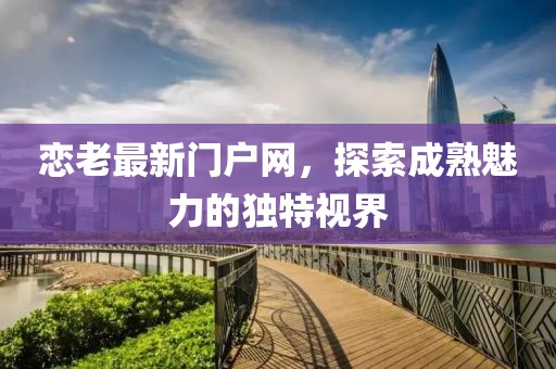 恋老最新门户网，探索成熟魅力的独特视界