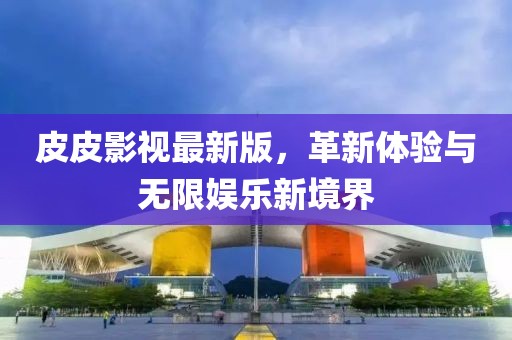 皮皮影视最新版，革新体验与无限娱乐新境界