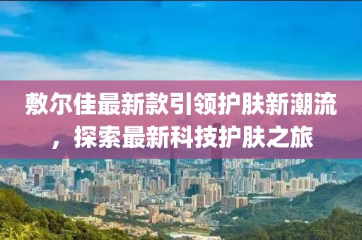 敷尔佳最新款引领护肤新潮流，探索最新科技护肤之旅