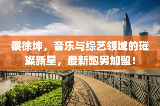 蔡徐坤，音乐与综艺领域的璀璨新星，最新跑男加盟！