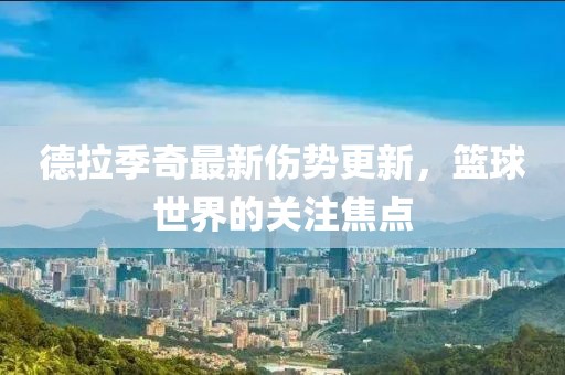 德拉季奇最新伤势更新，篮球世界的关注焦点