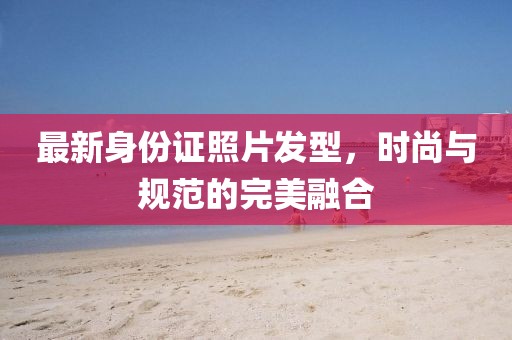 最新身份证照片发型，时尚与规范的完美融合