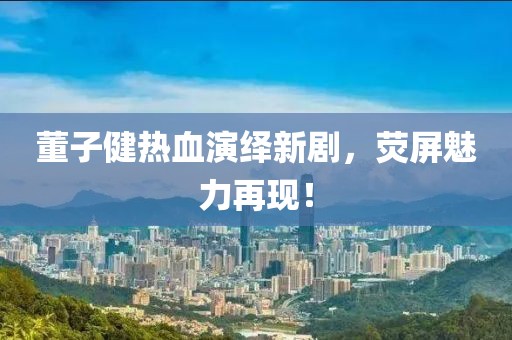 董子健热血演绎新剧，荧屏魅力再现！