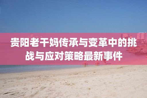 贵阳老干妈传承与变革中的挑战与应对策略最新事件