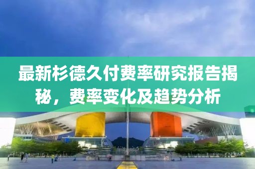 最新杉德久付费率研究报告揭秘，费率变化及趋势分析