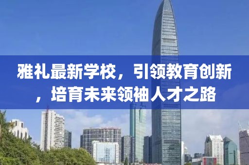 雅礼最新学校，引领教育创新，培育未来领袖人才之路