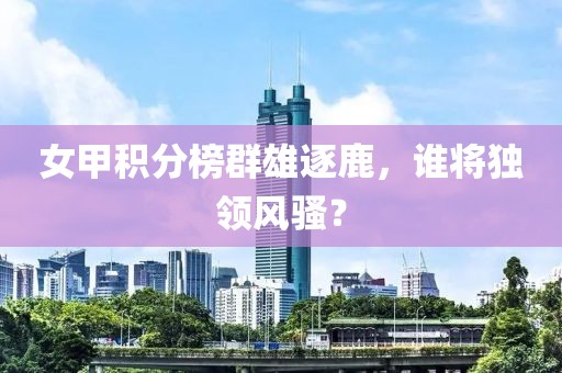 女甲积分榜群雄逐鹿，谁将独领风骚？