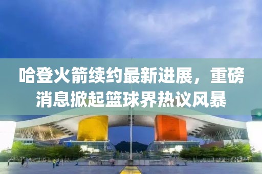 哈登火箭续约最新进展，重磅消息掀起篮球界热议风暴