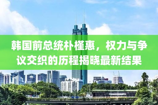 韩国前总统朴槿惠，权力与争议交织的历程揭晓最新结果