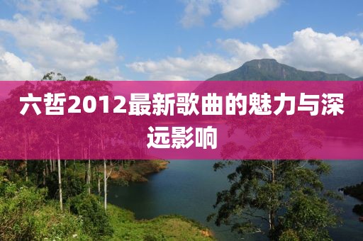 六哲2012最新歌曲的魅力与深远影响
