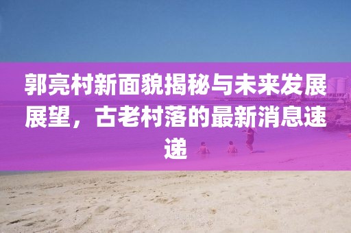 郭亮村新面貌揭秘与未来发展展望，古老村落的最新消息速递