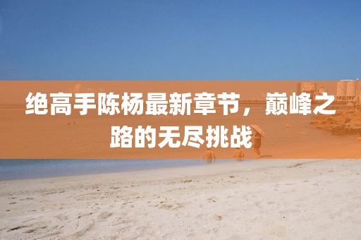 绝高手陈杨最新章节，巅峰之路的无尽挑战
