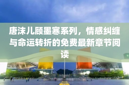 唐沫儿顾墨寒系列，情感纠缠与命运转折的免费最新章节阅读