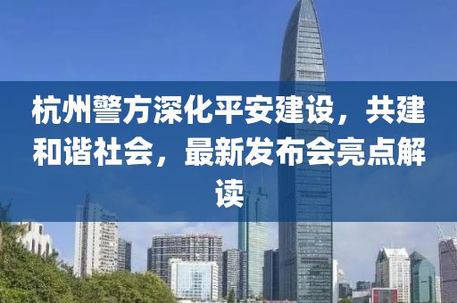 杭州警方深化平安建设，共建和谐社会，最新发布会亮点解读