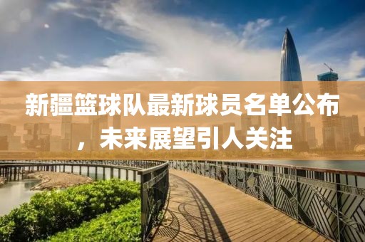 新疆篮球队最新球员名单公布，未来展望引人关注