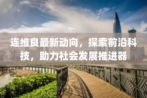连维良最新动向，探索前沿科技，助力社会发展推进器