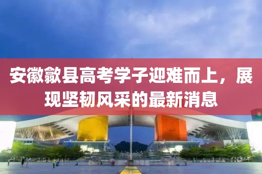 安徽歙县高考学子迎难而上，展现坚韧风采的最新消息