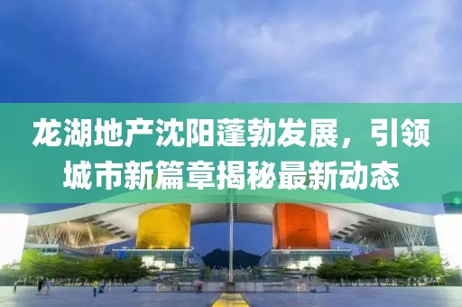 龙湖地产沈阳蓬勃发展，引领城市新篇章揭秘最新动态