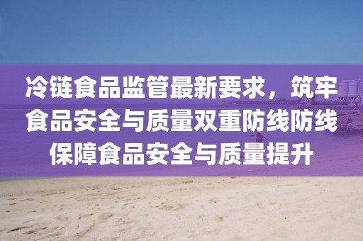 冷链食品监管最新要求，筑牢食品安全与质量双重防线防线保障食品安全与质量提升
