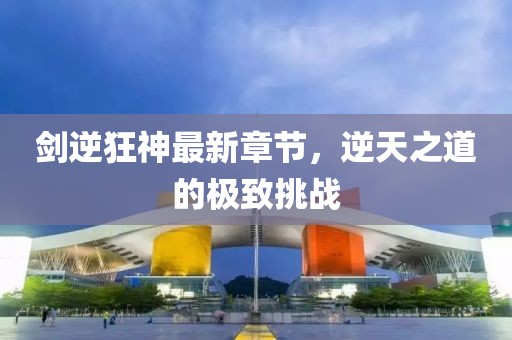 剑逆狂神最新章节，逆天之道的极致挑战