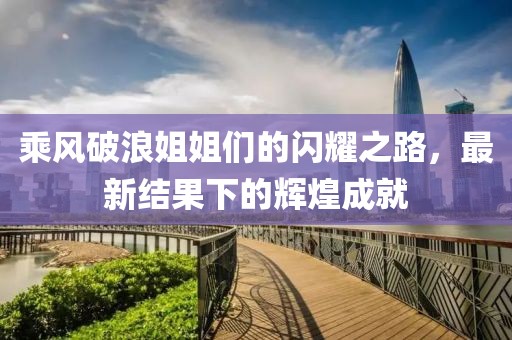 乘风破浪姐姐们的闪耀之路，最新结果下的辉煌成就